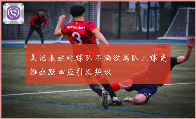 美记表达对球队不满欲离队三球更推幽默回应引发热议