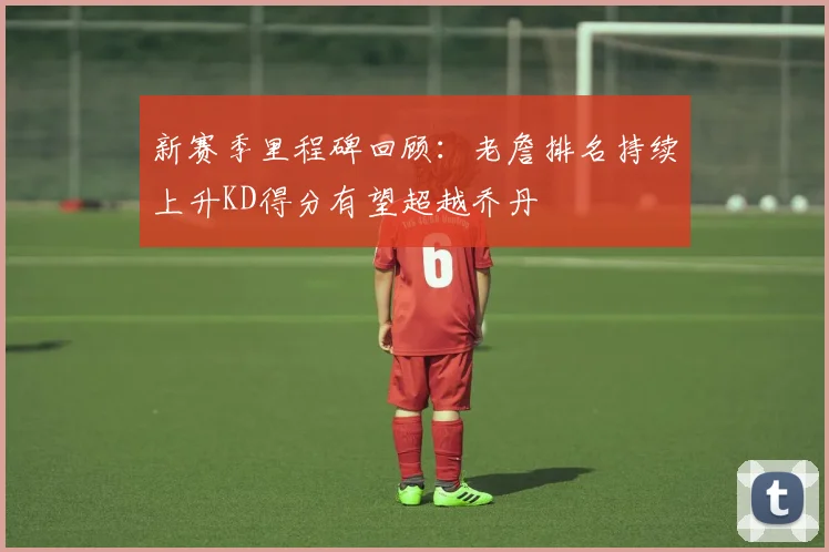 新赛季里程碑回顾：老詹排名持续上升KD得分有望超越乔丹