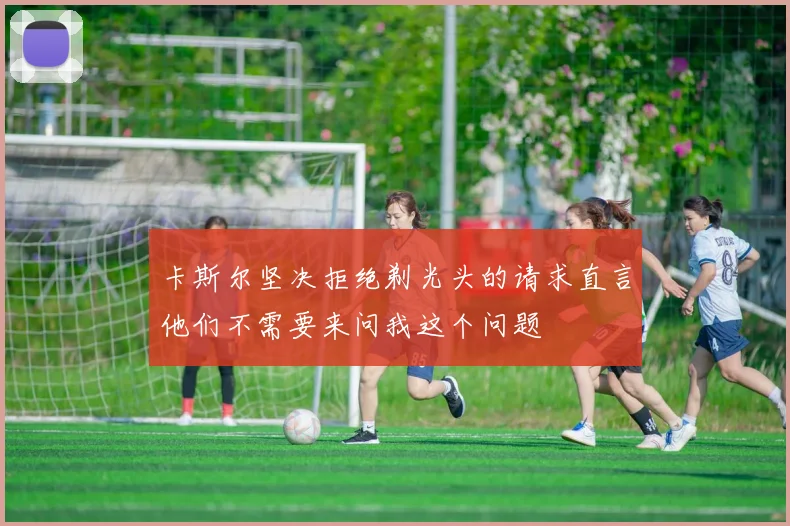 卡斯尔坚决拒绝剃光头的请求直言他们不需要来问我这个问题