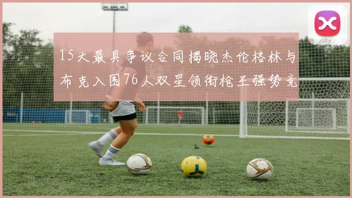 15大最具争议合同揭晓杰伦格林与布克入围76人双星领衔枪王强势竞争