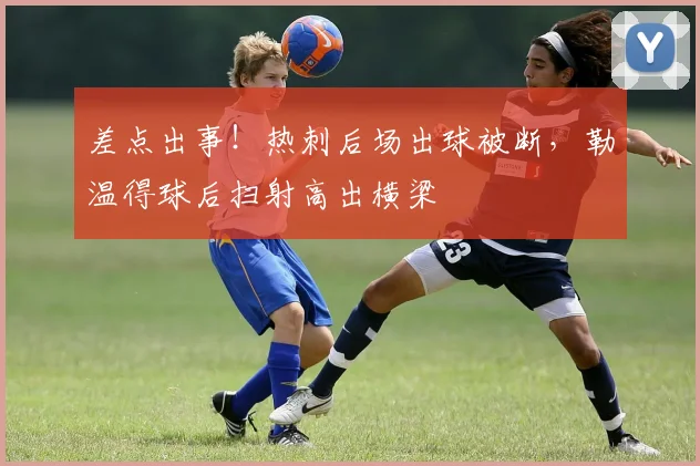 差点出事！热刺后场出球被断，勒温得球后扫射高出横梁