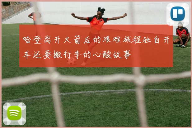 哈登离开火箭后的艰难旅程独自开车还要搬行李的心酸故事