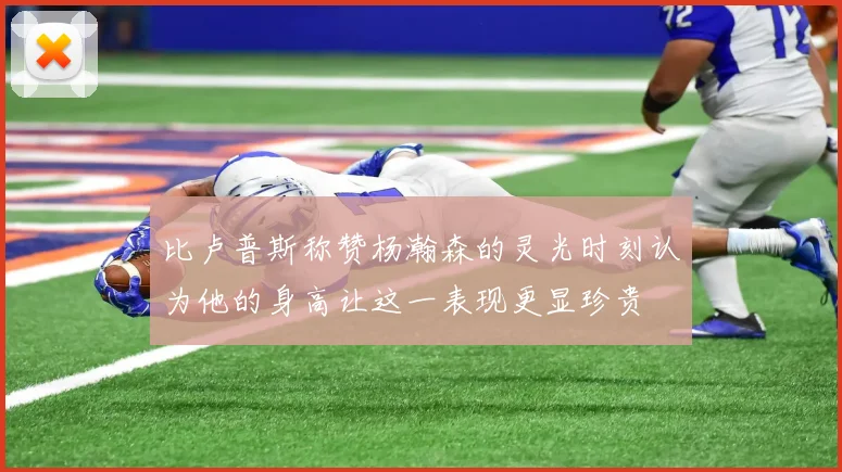 比卢普斯称赞杨瀚森的灵光时刻认为他的身高让这一表现更显珍贵