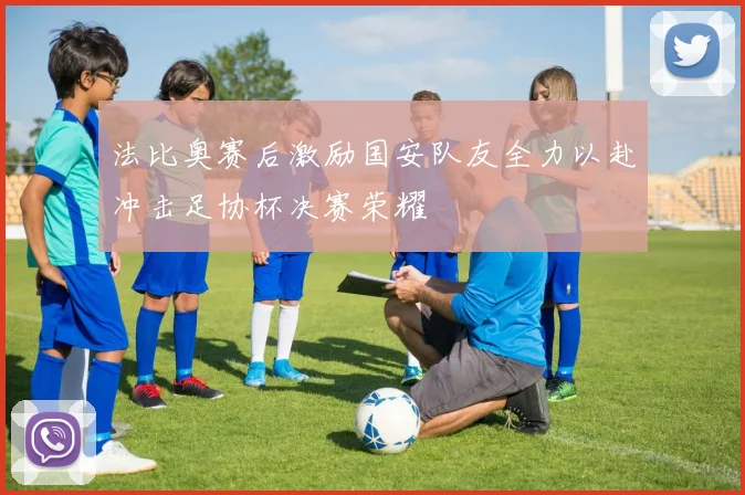 法比奥赛后激励国安队友全力以赴冲击足协杯决赛荣耀
