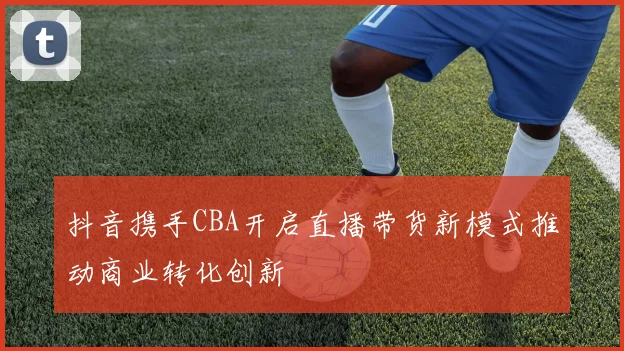 抖音携手CBA开启直播带货新模式推动商业转化创新