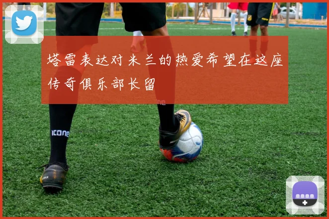 塔雷表达对米兰的热爱希望在这座传奇俱乐部长留
