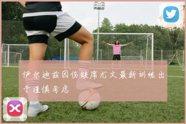 伊尔迪兹因伤缺席尤文最新训练出于谨慎考虑