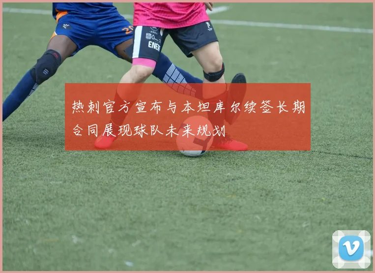 热刺官方宣布与本坦库尔续签长期合同展现球队未来规划