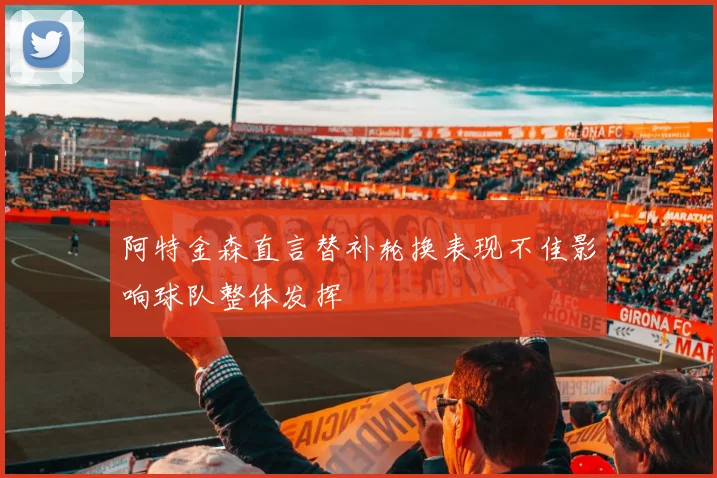 阿特金森直言替补轮换表现不佳影响球队整体发挥