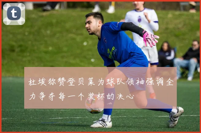 杜埃称赞登贝莱为球队领袖强调全力争夺每一个奖杯的决心