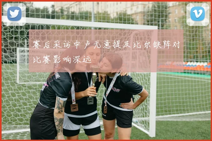 赛后采访中卢无意提及比尔缺阵对比赛影响深远