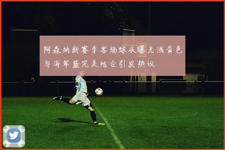阿森纳新赛季客场球衣曝光浅黄色与海军蓝完美结合引发热议