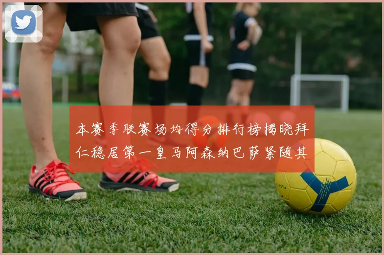 本赛季联赛场均得分排行榜揭晓拜仁稳居第一皇马阿森纳巴萨紧随其后