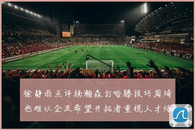 徐静雨点评杨瀚森打哈滕技巧周琦也难以企及希望开拓者重视人才培养