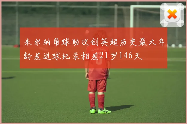 米尔纳角球助攻创英超历史最大年龄差进球纪录相差21岁146天