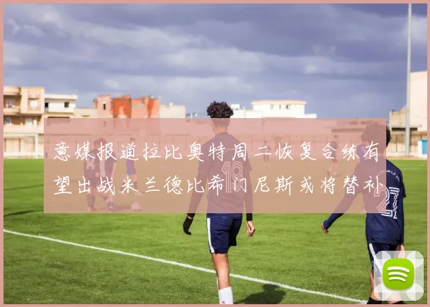 意媒报道拉比奥特周二恢复合练有望出战米兰德比希门尼斯或将替补待命